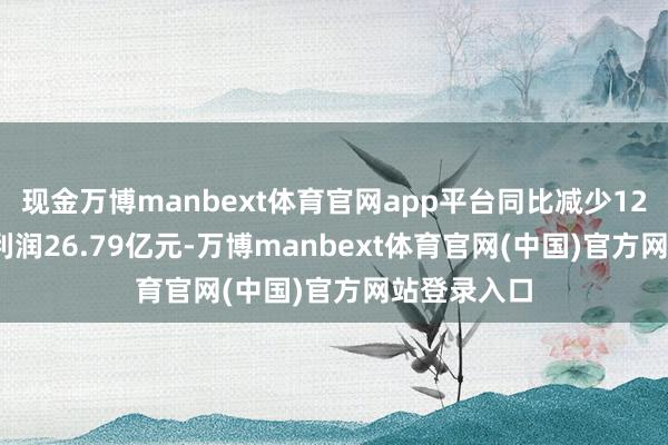现金万博manbext体育官网app平台同比减少12.62%；净利润26.79亿元-万博manbext体育官网(中国)官方网站登录入口