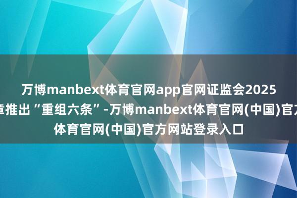 万博manbext体育官网app官网证监会2025年优化重组规章推出“重组六条”-万博manbext体育官网(中国)官方网站登录入口