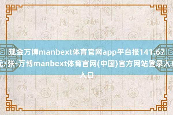 现金万博manbext体育官网app平台报141.67元/张-万博manbext体育官网(中国)官方网站登录入口
