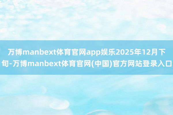 万博manbext体育官网app娱乐2025年12月下旬-万博manbext体育官网(中国)官方网站登录入口