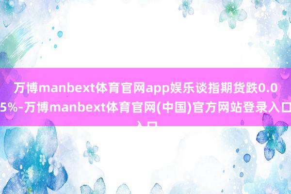 万博manbext体育官网app娱乐谈指期货跌0.05%-万博manbext体育官网(中国)官方网站登录入口