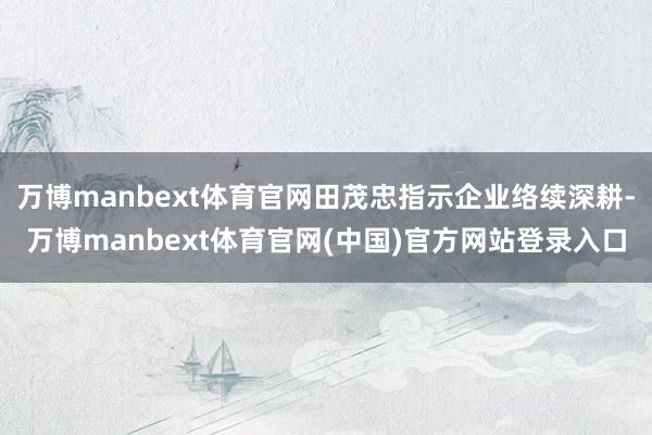 万博manbext体育官网田茂忠指示企业络续深耕-万博manbext体育官网(中国)官方网站登录入口