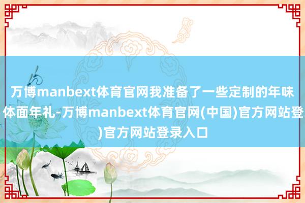 万博manbext体育官网我准备了一些定制的年味食品、体面年礼-万博manbext体育官网(中国)官方网站登录入口
