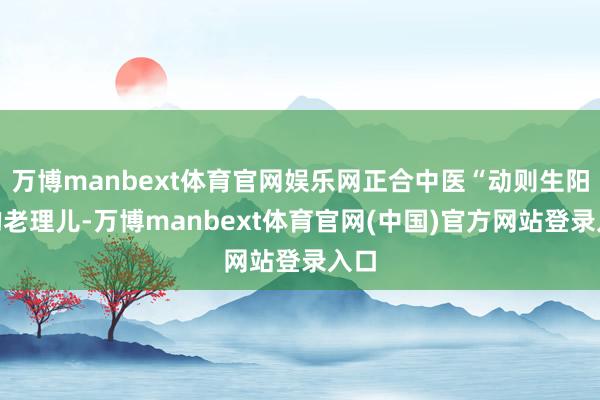 万博manbext体育官网娱乐网正合中医“动则生阳”的老理儿-万博manbext体育官网(中国)官方网站登录入口