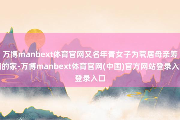 万博manbext体育官网又名年青女子为茕居母亲筹画的家-万博manbext体育官网(中国)官方网站登录入口